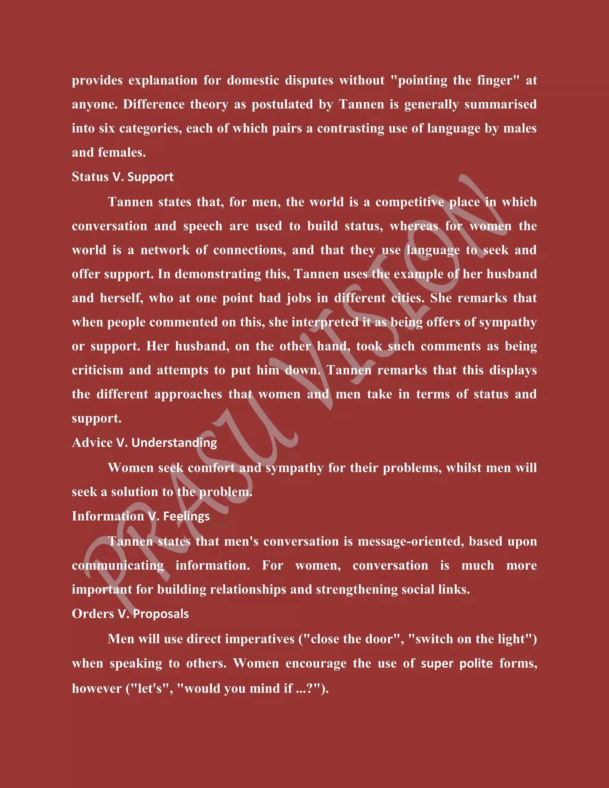 provides explanation for domestic disputes without "pointing the finger" at
anyone. Difference theory as postulated by Tannen is generally summarised
into six categories, each of which pairs a contrasting use of language by males
and females.
Status V. Support
Tannen states that, for men, the world is a competitive place in which
conversation and speech are used to build status, whereas for women the
world is a network of connections, and that they use language to seek and
offer support. In demonstrating this, Tannen uses the example of her husband
and herself, who at one point had jobs in different cities. She remarks that
when people commented on this, she interpreted it as being offers of sympathy
or support. Her husband, on the other hand, took such comments as being
criticism and attempts to put him down. Tannen remarks that this displays
the different approaches that women and men take in terms of status and
support.
Advice V. Understanding
Women seek comfort and sympathy for their problems, whilst men will
seek a solution to the problem.
Information V. Feelings
Tannen states that men's conversation is message-oriented, based upon
communicating information. For women, conversation is much more
important for building relationships and strengthening social links.
Orders V. Proposals
Men will use direct imperatives ("close the door", "switch on the light")
when speaking to others. Women encourage the use of super polite forms,
however ("let's", "would you mind if ...?").
 