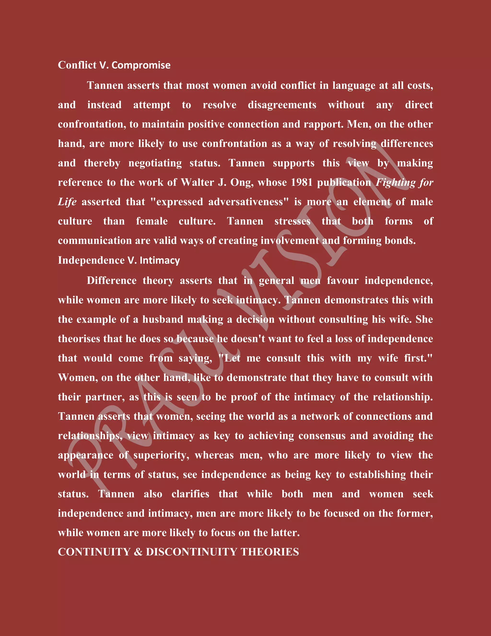Conflict V. Compromise
Tannen asserts that most women avoid conflict in language at all costs,
and instead attempt to resolve disagreements without any direct
confrontation, to maintain positive connection and rapport. Men, on the other
hand, are more likely to use confrontation as a way of resolving differences
and thereby negotiating status. Tannen supports this view by making
reference to the work of Walter J. Ong, whose 1981 publication Fighting for
Life asserted that "expressed adversativeness" is more an element of male
culture than female culture. Tannen stresses that both forms of
communication are valid ways of creating involvement and forming bonds.
Independence V. Intimacy
Difference theory asserts that in general men favour independence,
while women are more likely to seek intimacy. Tannen demonstrates this with
the example of a husband making a decision without consulting his wife. She
theorises that he does so because he doesn't want to feel a loss of independence
that would come from saying, "Let me consult this with my wife first."
Women, on the other hand, like to demonstrate that they have to consult with
their partner, as this is seen to be proof of the intimacy of the relationship.
Tannen asserts that women, seeing the world as a network of connections and
relationships, view intimacy as key to achieving consensus and avoiding the
appearance of superiority, whereas men, who are more likely to view the
world in terms of status, see independence as being key to establishing their
status. Tannen also clarifies that while both men and women seek
independence and intimacy, men are more likely to be focused on the former,
while women are more likely to focus on the latter.
CONTINUITY & DISCONTINUITY THEORIES
 