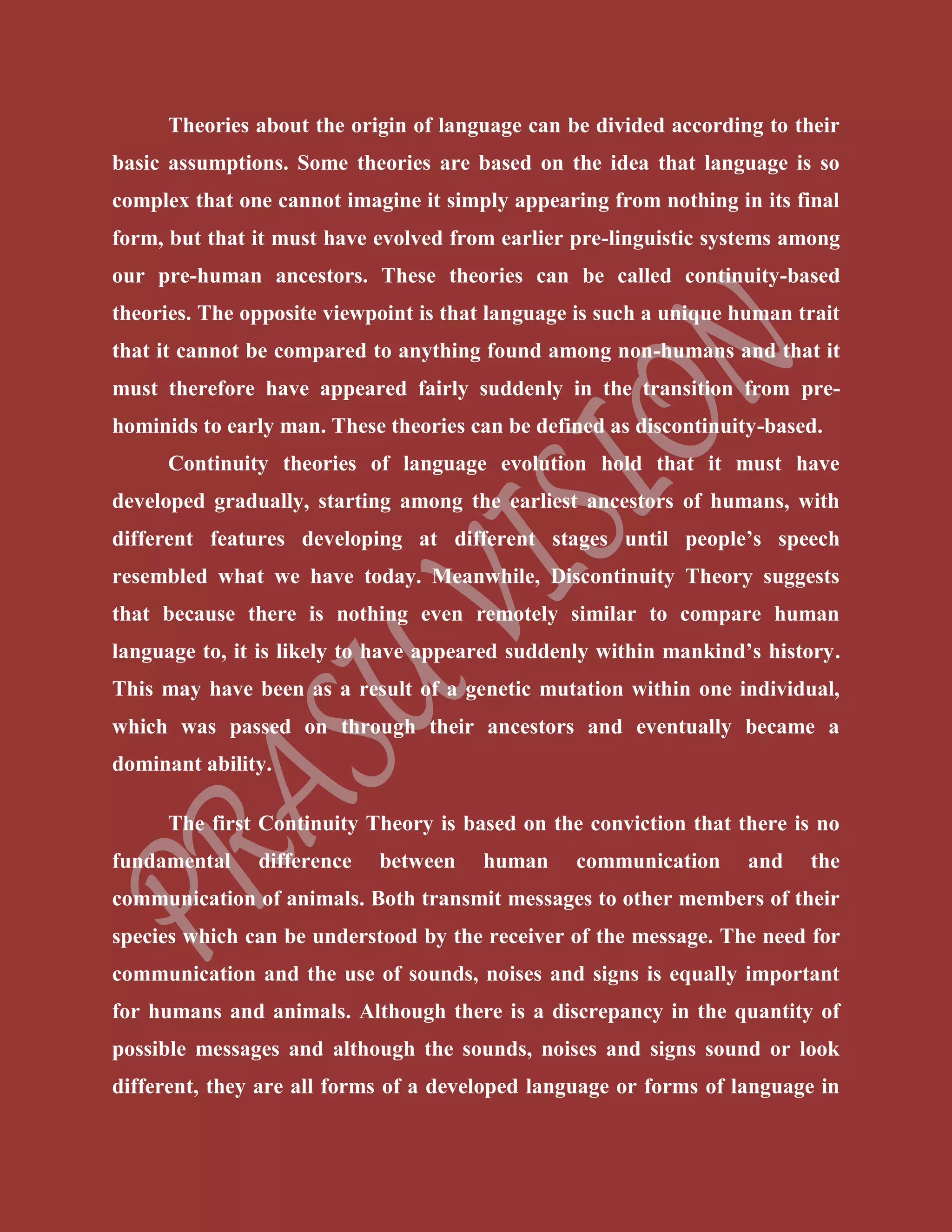 Theories about the origin of language can be divided according to their
basic assumptions. Some theories are based on the idea that language is so
complex that one cannot imagine it simply appearing from nothing in its final
form, but that it must have evolved from earlier pre-linguistic systems among
our pre-human ancestors. These theories can be called continuity-based
theories. The opposite viewpoint is that language is such a unique human trait
that it cannot be compared to anything found among non-humans and that it
must therefore have appeared fairly suddenly in the transition from pre-
hominids to early man. These theories can be defined as discontinuity-based.
Continuity theories of language evolution hold that it must have
developed gradually, starting among the earliest ancestors of humans, with
different features developing at different stages until people’s speech
resembled what we have today. Meanwhile, Discontinuity Theory suggests
that because there is nothing even remotely similar to compare human
language to, it is likely to have appeared suddenly within mankind’s history.
This may have been as a result of a genetic mutation within one individual,
which was passed on through their ancestors and eventually became a
dominant ability.
The first Continuity Theory is based on the conviction that there is no
fundamental difference between human communication and the
communication of animals. Both transmit messages to other members of their
species which can be understood by the receiver of the message. The need for
communication and the use of sounds, noises and signs is equally important
for humans and animals. Although there is a discrepancy in the quantity of
possible messages and although the sounds, noises and signs sound or look
different, they are all forms of a developed language or forms of language in
 