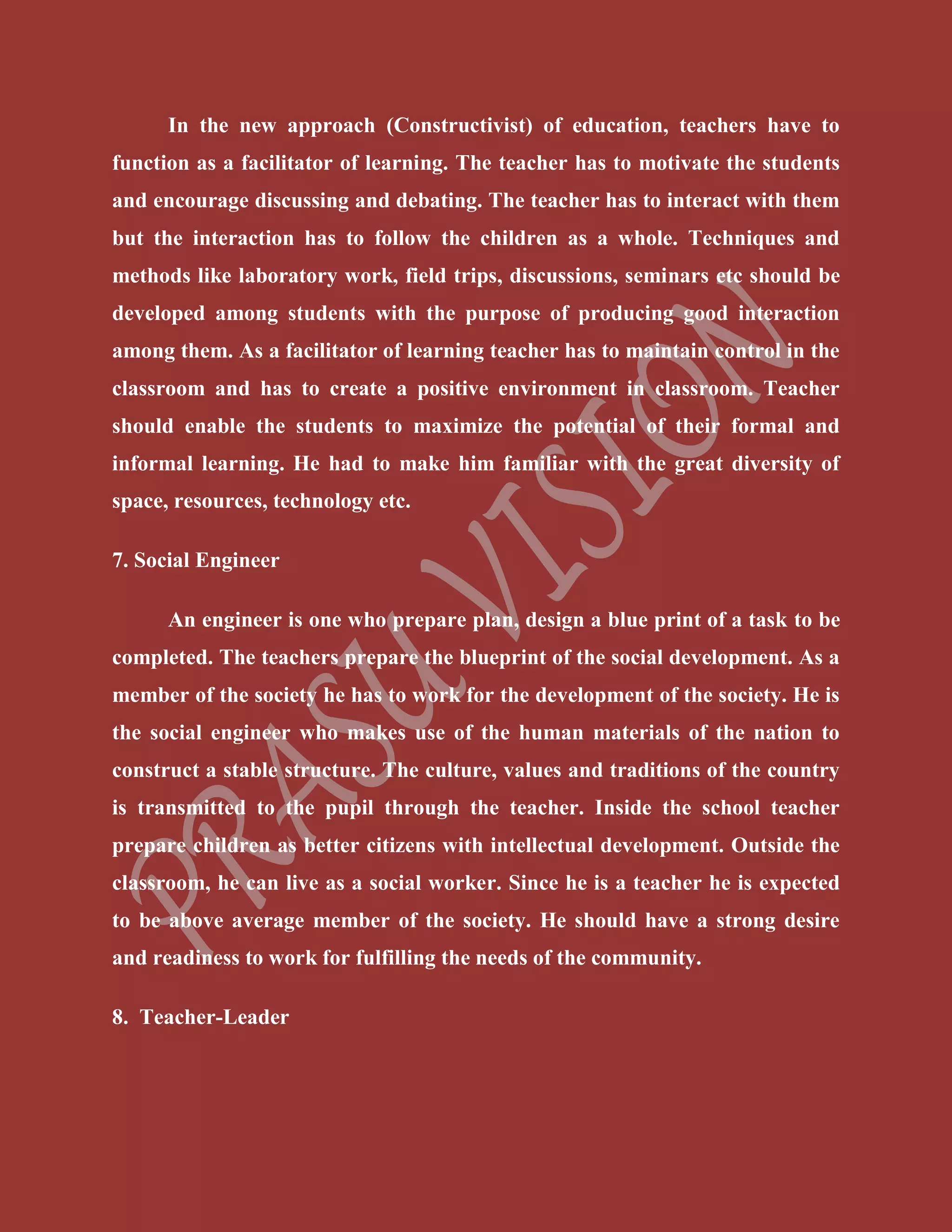 In the new approach (Constructivist) of education, teachers have to
function as a facilitator of learning. The teacher has to motivate the students
and encourage discussing and debating. The teacher has to interact with them
but the interaction has to follow the children as a whole. Techniques and
methods like laboratory work, field trips, discussions, seminars etc should be
developed among students with the purpose of producing good interaction
among them. As a facilitator of learning teacher has to maintain control in the
classroom and has to create a positive environment in classroom. Teacher
should enable the students to maximize the potential of their formal and
informal learning. He had to make him familiar with the great diversity of
space, resources, technology etc.
7. Social Engineer
An engineer is one who prepare plan, design a blue print of a task to be
completed. The teachers prepare the blueprint of the social development. As a
member of the society he has to work for the development of the society. He is
the social engineer who makes use of the human materials of the nation to
construct a stable structure. The culture, values and traditions of the country
is transmitted to the pupil through the teacher. Inside the school teacher
prepare children as better citizens with intellectual development. Outside the
classroom, he can live as a social worker. Since he is a teacher he is expected
to be above average member of the society. He should have a strong desire
and readiness to work for fulfilling the needs of the community.
8. Teacher-Leader
 