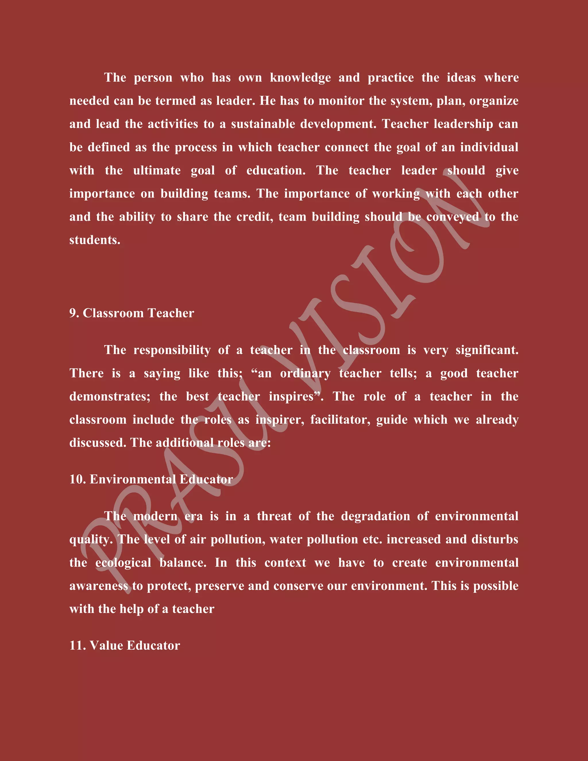 The person who has own knowledge and practice the ideas where
needed can be termed as leader. He has to monitor the system, plan, organize
and lead the activities to a sustainable development. Teacher leadership can
be defined as the process in which teacher connect the goal of an individual
with the ultimate goal of education. The teacher leader should give
importance on building teams. The importance of working with each other
and the ability to share the credit, team building should be conveyed to the
students.
9. Classroom Teacher
The responsibility of a teacher in the classroom is very significant.
There is a saying like this; “an ordinary teacher tells; a good teacher
demonstrates; the best teacher inspires”. The role of a teacher in the
classroom include the roles as inspirer, facilitator, guide which we already
discussed. The additional roles are:
10. Environmental Educator
The modern era is in a threat of the degradation of environmental
quality. The level of air pollution, water pollution etc. increased and disturbs
the ecological balance. In this context we have to create environmental
awareness to protect, preserve and conserve our environment. This is possible
with the help of a teacher
11. Value Educator
 