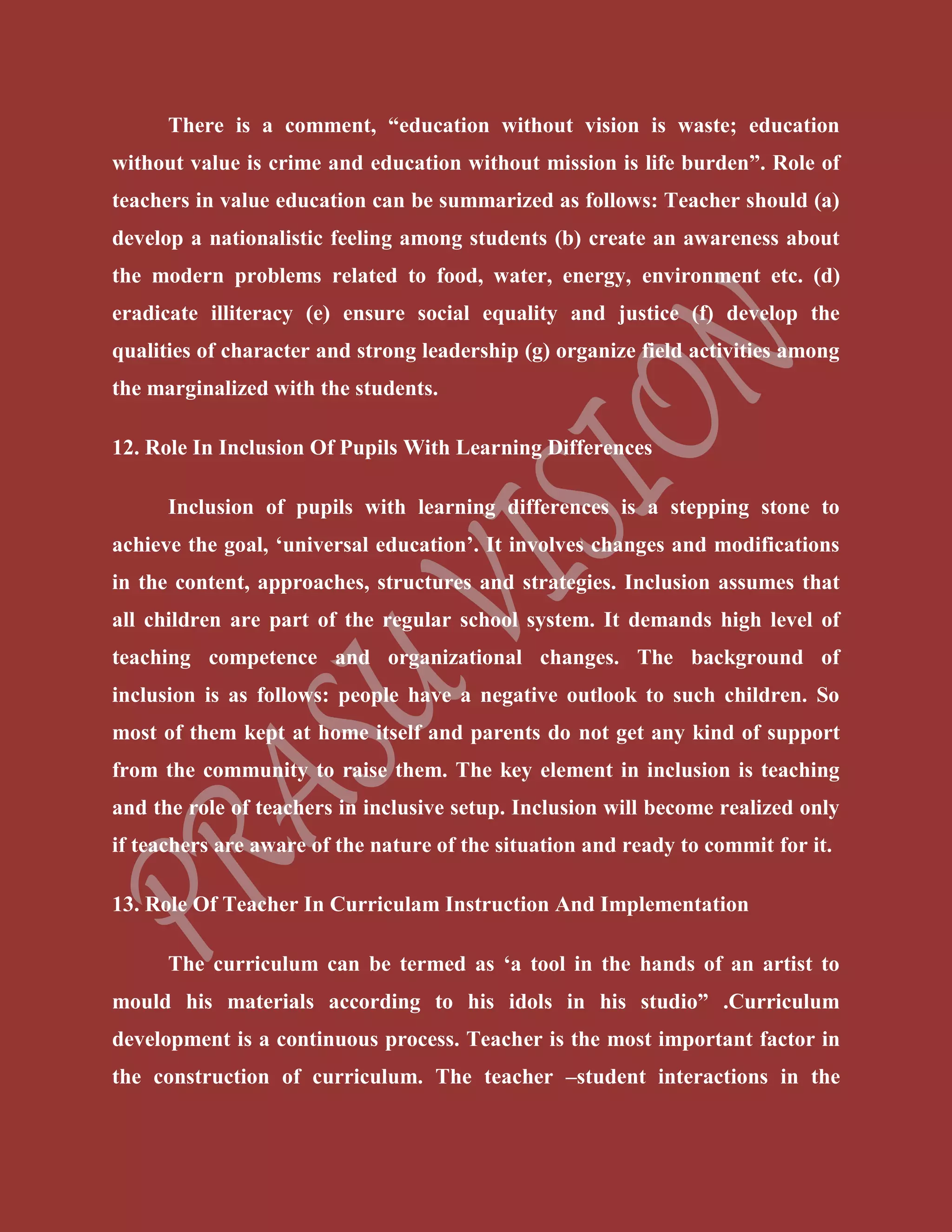 There is a comment, “education without vision is waste; education
without value is crime and education without mission is life burden”. Role of
teachers in value education can be summarized as follows: Teacher should (a)
develop a nationalistic feeling among students (b) create an awareness about
the modern problems related to food, water, energy, environment etc. (d)
eradicate illiteracy (e) ensure social equality and justice (f) develop the
qualities of character and strong leadership (g) organize field activities among
the marginalized with the students.
12. Role In Inclusion Of Pupils With Learning Differences
Inclusion of pupils with learning differences is a stepping stone to
achieve the goal, ‘universal education’. It involves changes and modifications
in the content, approaches, structures and strategies. Inclusion assumes that
all children are part of the regular school system. It demands high level of
teaching competence and organizational changes. The background of
inclusion is as follows: people have a negative outlook to such children. So
most of them kept at home itself and parents do not get any kind of support
from the community to raise them. The key element in inclusion is teaching
and the role of teachers in inclusive setup. Inclusion will become realized only
if teachers are aware of the nature of the situation and ready to commit for it.
13. Role Of Teacher In Curriculam Instruction And Implementation
The curriculum can be termed as ‘a tool in the hands of an artist to
mould his materials according to his idols in his studio” .Curriculum
development is a continuous process. Teacher is the most important factor in
the construction of curriculum. The teacher –student interactions in the
 