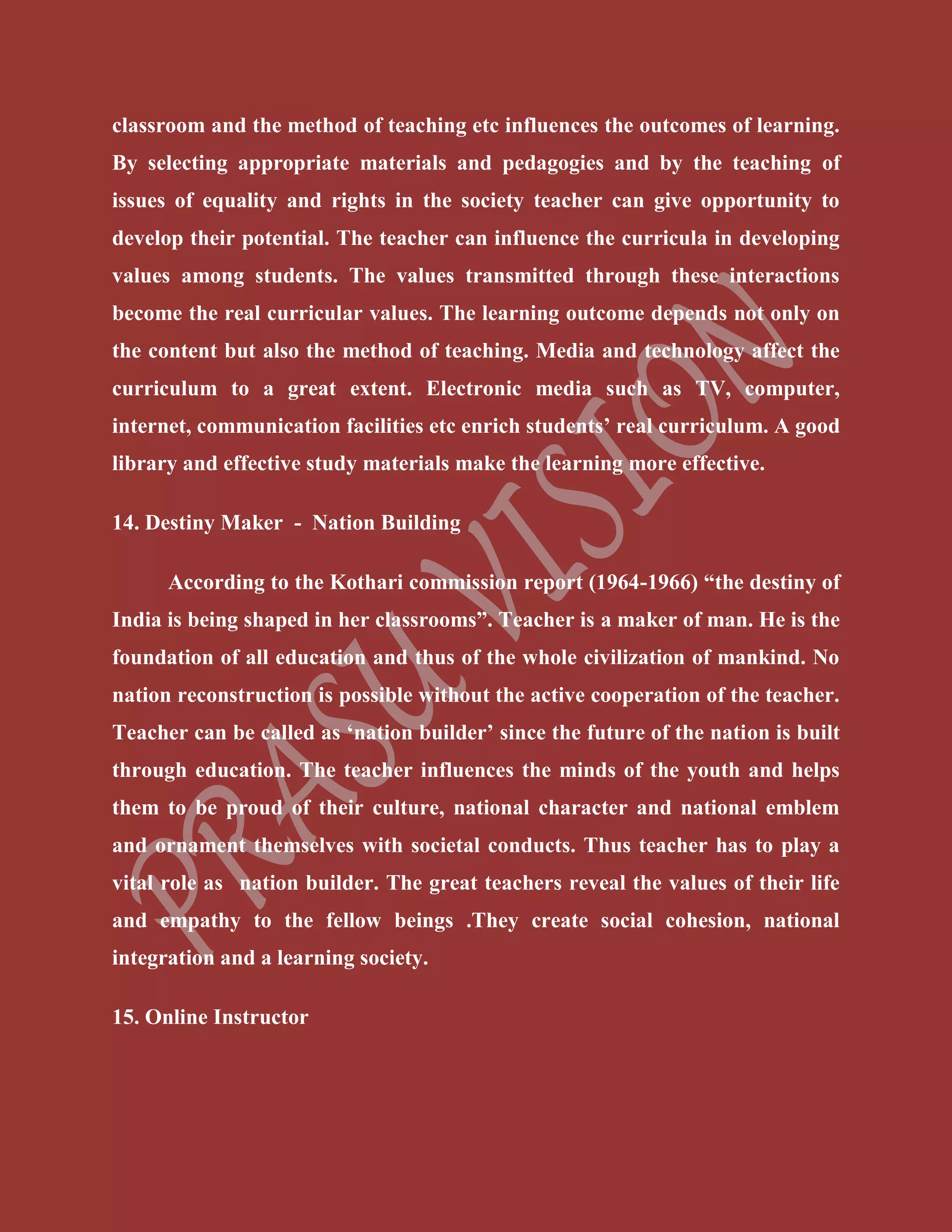 classroom and the method of teaching etc influences the outcomes of learning.
By selecting appropriate materials and pedagogies and by the teaching of
issues of equality and rights in the society teacher can give opportunity to
develop their potential. The teacher can influence the curricula in developing
values among students. The values transmitted through these interactions
become the real curricular values. The learning outcome depends not only on
the content but also the method of teaching. Media and technology affect the
curriculum to a great extent. Electronic media such as TV, computer,
internet, communication facilities etc enrich students’ real curriculum. A good
library and effective study materials make the learning more effective.
14. Destiny Maker - Nation Building
According to the Kothari commission report (1964-1966) “the destiny of
India is being shaped in her classrooms”. Teacher is a maker of man. He is the
foundation of all education and thus of the whole civilization of mankind. No
nation reconstruction is possible without the active cooperation of the teacher.
Teacher can be called as ‘nation builder’ since the future of the nation is built
through education. The teacher influences the minds of the youth and helps
them to be proud of their culture, national character and national emblem
and ornament themselves with societal conducts. Thus teacher has to play a
vital role as nation builder. The great teachers reveal the values of their life
and empathy to the fellow beings .They create social cohesion, national
integration and a learning society.
15. Online Instructor
 