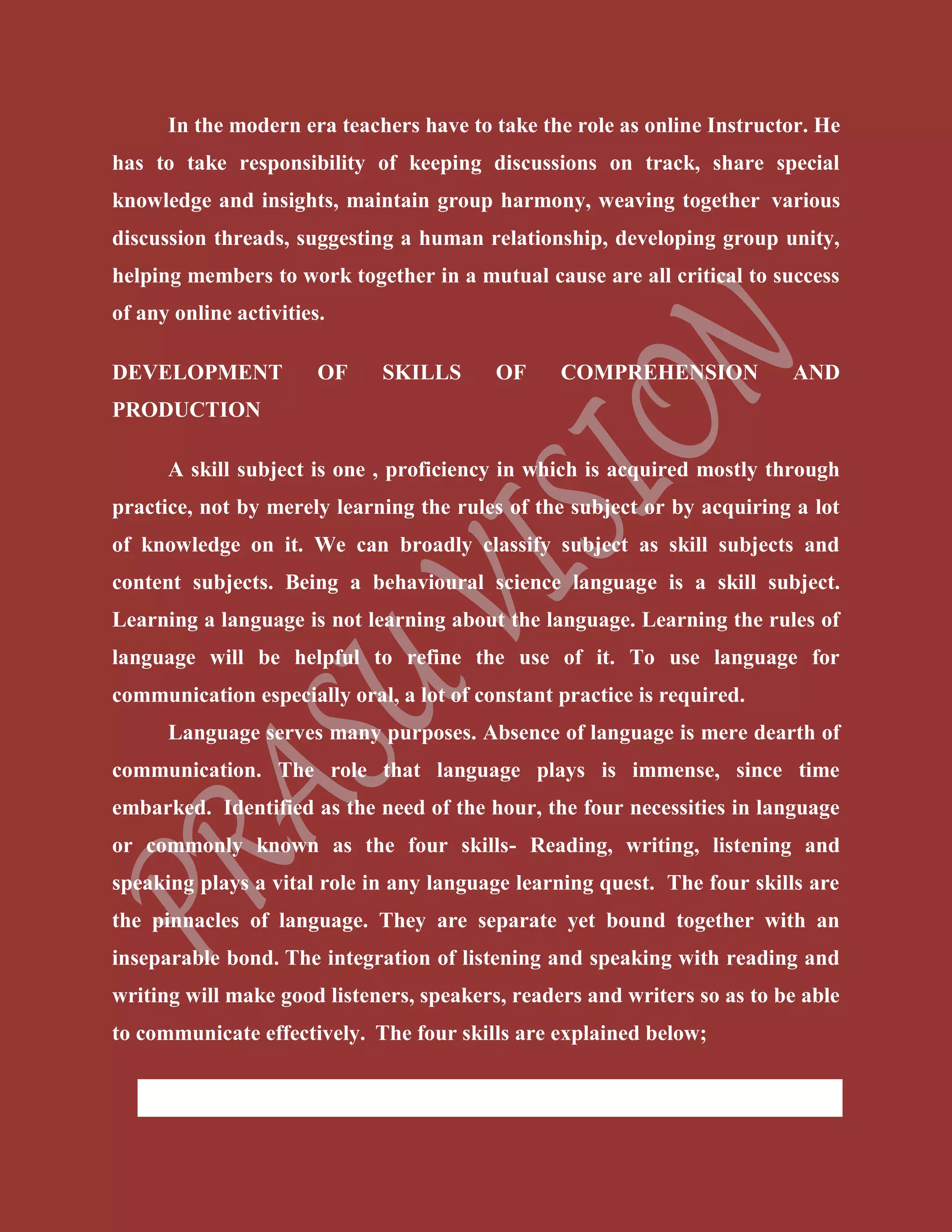 In the modern era teachers have to take the role as online Instructor. He
has to take responsibility of keeping discussions on track, share special
knowledge and insights, maintain group harmony, weaving together various
discussion threads, suggesting a human relationship, developing group unity,
helping members to work together in a mutual cause are all critical to success
of any online activities.
DEVELOPMENT OF SKILLS OF COMPREHENSION AND
PRODUCTION
A skill subject is one , proficiency in which is acquired mostly through
practice, not by merely learning the rules of the subject or by acquiring a lot
of knowledge on it. We can broadly classify subject as skill subjects and
content subjects. Being a behavioural science language is a skill subject.
Learning a language is not learning about the language. Learning the rules of
language will be helpful to refine the use of it. To use language for
communication especially oral, a lot of constant practice is required.
Language serves many purposes. Absence of language is mere dearth of
communication. The role that language plays is immense, since time
embarked. Identified as the need of the hour, the four necessities in language
or commonly known as the four skills- Reading, writing, listening and
speaking plays a vital role in any language learning quest. The four skills are
the pinnacles of language. They are separate yet bound together with an
inseparable bond. The integration of listening and speaking with reading and
writing will make good listeners, speakers, readers and writers so as to be able
to communicate effectively. The four skills are explained below;
 Reading (Comprehension Skill)
 