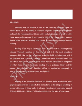  Listening (Comprehension Skill)
 Speaking (Production Skill)
 Writing (Production Skill)
READING
Reading may be defined as the act of receiving meaning from the
written form. It is the ability to interpret linguistic sounds in their graphic
and symbolic representation. It is an active skill, in the sense it involves active
visual an mental processes. It is a receptive skill as the reader derives message
from written material. Reading skill can be developed only through constant
reading.
Reading is fun-way to knowledge hunt. It is true indeed- reading brings
wisdom. Through reading, we learn a lot and it is the most prominent
language skill. But the fact of making a reading habit or being good at it is
the question here. For now, students, adults and even educators read very
less. It is a well-known fact that when there were no televisions or computers
or other forms of entertainment, reading was a primary leisure activity
among the educated lot. Reading offers a productive approach to
improving language- vocabulary and word power.
WRITING
Writing is the productive skill in the written mode. It involves just a
graphic representation of speech. It is not natural as listening or speaking. A
person with good writing skills is always victorious at expressing oneself.
Writing skill is the ‘evidence’' of intellectual level or the level of expression .
 