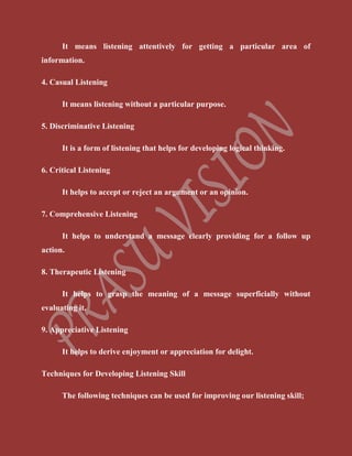 It means listening attentively for getting a particular area of
information.
4. Casual Listening
It means listening without a particular purpose.
5. Discriminative Listening
It is a form of listening that helps for developing logical thinking.
6. Critical Listening
It helps to accept or reject an argument or an opinion.
7. Comprehensive Listening
It helps to understand a message clearly providing for a follow up
action.
8. Therapeutic Listening
It helps to grasp the meaning of a message superficially without
evaluating it.
9. Appreciative Listening
It helps to derive enjoyment or appreciation for delight.
Techniques for Developing Listening Skill
The following techniques can be used for improving our listening skill;
 