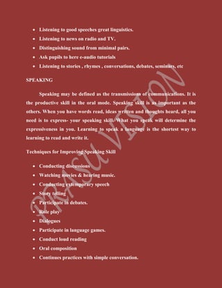  Listening to good speeches great linguistics.
 Listening to news on radio and TV.
 Distinguishing sound from minimal pairs.
 Ask pupils to here e-audio tutorials
 Listening to stories , rhymes , conversations, debates, seminars, etc
SPEAKING
Speaking may be defined as the transmissions of communications. It is
the productive skill in the oral mode. Speaking skill is as important as the
others. When you have words read, ideas written and thoughts heard, all you
need is to express- your speaking skill. What you speak will determine the
expressiveness in you. Learning to speak a language is the shortest way to
learning to read and write it.
Techniques for Improving Speaking Skill
 Conducting discussions
 Watching movies & hearing music.
 Conducting extemporary speech
 Story telling
 Participate in debates.
 Role play
 Dialogues
 Participate in language games.
 Conduct loud reading
 Oral composition
 Continues practices with simple conversation.
 