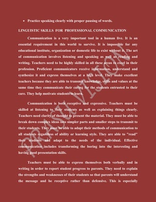  Practice speaking clearly with proper pausing of words.
LINGUISTIC SKILLS FOR PROFESSIONAL COMMUNICATION
Communication is a very important tool in a human live. It is an
essential requirement in this world to survive. It is impossible for any
educational institute, organization or domestic life to exist without it. The art
of communication involves listening and speaking as well as reading and
writing. Teachers need to be highly skilled in all these areas to excel in their
profession. Proficient communicators receive information, understand and
synthesize it and express themselves at a high level. They make excellent
teachers because they are able to transmit knowledge, skills and values at the
same time they communicate their caring for the students entrusted to their
care. They help motivate students to learn.
Communication is both receptive and expressive. Teachers must be
skilled at listening to their students as well as explaining things clearly.
Teachers need clarity of thought to present the material. They must be able to
break down complex ideas into simpler parts and smaller steps to transmit to
their students. They must be able to adapt their methods of communication to
all students regardless of ability or learning style. They are able to "read"
their students and adapt to the needs of the individual. Effective
communication includes transforming the boring into the interesting and
having good presentation skills.
Teachers must be able to express themselves both verbally and in
writing in order to report student progress to parents. They need to explain
the strengths and weaknesses of their students so that parents will understand
the message and be receptive rather than defensive. This is especially
 