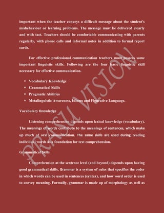 important when the teacher conveys a difficult message about the student's
misbehaviour or learning problems. The message must be delivered clearly
and with tact. Teachers should be comfortable communicating with parents
regularly, with phone calls and informal notes in addition to formal report
cards.
For effective professional communication teachers must possess some
important linguistic skills. Following are the four basic linguistic skill
necessary for effective communication.
 Vocabulary Knowledge
 Grammatical Skills
 Pragmatic Abilities
 Metalinguistic Awareness, Idioms and Figurative Language.
Vocabulary Knowledge
Listening comprehension depends upon lexical knowledge (vocabulary).
The meanings of words contribute to the meanings of sentences, which make
up much of oral communication. The same skills are used during reading
individual words as a foundation for text comprehension.
Grammatical Skills
Comprehension at the sentence level (and beyond) depends upon having
good grammatical skills. Grammar is a system of rules that specifies the order
in which words can be used in sentences (syntax), and how word order is used
to convey meaning. Formally, grammar is made up of morphology as well as
 