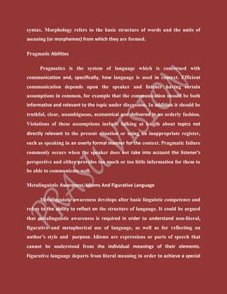 syntax. Morphology refers to the basic structure of words and the units of
meaning (or morphemes) from which they are formed.
Pragmatic Abilities
Pragmatics is the system of language which is concerned with
communication and, specifically, how language is used in context. Efficient
communication depends upon the speaker and listener having certain
assumptions in common, for example that the communication should be both
informative and relevant to the topic under discussion. In addition it should be
truthful, clear, unambiguous, economical and delivered in an orderly fashion.
Violations of these assumptions include talking at length about topics not
directly relevant to the present situation or using an inappropriate register,
such as speaking in an overly formal manner for the context. Pragmatic failure
commonly occurs when the speaker does not take into account the listener’s
perspective and either provides too much or too little information for them to
be able to communicate well.
Metalinguistic Awareness, Idioms And Figurative Language
Metalinguistic awareness develops after basic linguistic competence and
refers to the ability to reflect on the structure of language. It could be argued
that metalinguistic awareness is required in order to understand non-literal,
figurative and metaphorical use of language, as well as for reflecting on
author’s style and purpose. Idioms are expressions or parts of speech that
cannot be understood from the individual meanings of their elements.
Figurative language departs from literal meaning in order to achieve a special
 