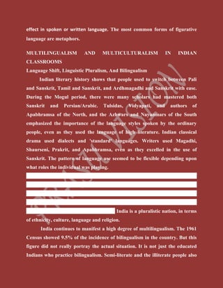 effect in spoken or written language. The most common forms of figurative
language are metaphors.
MULTILINGUALISM AND MULTICULTURALISM IN INDIAN
CLASSROOMS
Language Shift, Linguistic Pluralism, And Bilingualism
Indian literary history shows that people used to switch between Pali
and Sanskrit, Tamil and Sanskrit, and Ardhmagadhi and Sanskrit with ease.
During the Mogul period, there were many scholars had mastered both
Sanskrit and Persian/Arabic. Tulsidas, Vidyapati, and authors of
Apabhramsa of the North, and the Azhwars and Nayanmars of the South
emphasized the importance of the language styles spoken by the ordinary
people, even as they used the language of high literature. Indian classical
drama used dialects and 'standard' languages. Writers used Magadhi,
Shaurseni, Prakrit, and Apabhramsa, even as they excelled in the use of
Sanskrit. The pattern of language use seemed to be flexible depending upon
what roles the individual was playing.
Linguistic pluralism is a term used to describe the acceptance of
linguistic diversity, a scenario where all people (majority and minority) have
the right to speak their language in public and private domain without fear of
condemnation. Linguistic pluralism is the process of recognition and support
of multiple languages within one society. India is a pluralistic nation, in terms
of ethnicity, culture, language and religion.
India continues to manifest a high degree of multilingualism. The 1961
Census showed 9.5% of the incidence of bilingualism in the country. But this
figure did not really portray the actual situation. It is not just the educated
Indians who practice bilingualism. Semi-literate and the illiterate people also
 