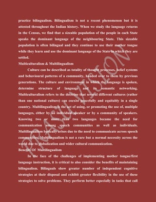 practice bilingualism. Bilingualism is not a recent phenomenon but it is
attested throughout the Indian history. When we study the language returns
in the Census, we find that a sizeable population of the people in each State
speaks the dominant language of the neighbouring State. This sizeable
population is often bilingual and they continue to use their mother tongue
while they learn and use the dominant language of the State in which they are
settled.
Multiculturalism & Multilingualism
Culture can be described as totality of thought processes, belief systems
and behavioural patterns of a community, handed over to them by previous
generations. The culture and environment in which the language is spoken,
determine structure of language and its semantic networking.
Multiculturalism refers to the doctrine that several different cultures (rather
than one national culture) can coexist peacefully and equitably in a single
country. Multilingualism is the act of using, or promoting the use of, multiple
languages, either by an individual speaker or by a community of speakers.
Knowing two or more than two languages became the need for
communication among speech communities as well as individuals.
Multilingualism basically arises due to the need to communicate across speech
communities. Multilingualism is not a rare but a normal necessity across the
world due to globalization and wider cultural communication.
Benefits Of Multilingualism
In the face of the challenges of implementing mother tongue/first
language instruction, it is critical to also consider the benefits of maintaining
bilingualism. Bilinguals show greater number of independent cognitive
strategies at their disposal and exhibit greater flexibility in the use of these
strategies to solve problems. They perform better especially in tasks that call
 
