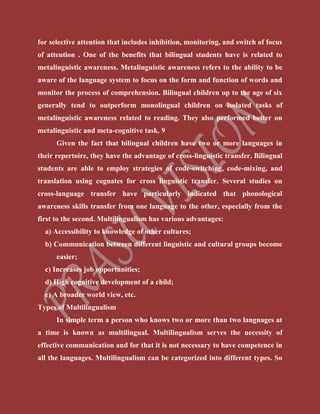 for selective attention that includes inhibition, monitoring, and switch of focus
of attention . One of the benefits that bilingual students have is related to
metalinguistic awareness. Metalinguistic awareness refers to the ability to be
aware of the language system to focus on the form and function of words and
monitor the process of comprehension. Bilingual children up to the age of six
generally tend to outperform monolingual children on isolated tasks of
metalinguistic awareness related to reading. They also performed better on
metalinguistic and meta-cognitive task. 9
Given the fact that bilingual children have two or more languages in
their repertoire, they have the advantage of cross-linguistic transfer. Bilingual
students are able to employ strategies of code-switching, code-mixing, and
translation using cognates for cross linguistic transfer. Several studies on
cross-language transfer have particularly indicated that phonological
awareness skills transfer from one language to the other, especially from the
first to the second. Multilingualism has various advantages:
a) Accessibility to knowledge of other cultures;
b) Communication between different linguistic and cultural groups become
easier;
c) Increases job opportunities;
d) High cognitive development of a child;
e) A broader world view, etc.
Types of Multilingualism
In simple term a person who knows two or more than two languages at
a time is known as multilingual. Multilingualism serves the necessity of
effective communication and for that it is not necessary to have competence in
all the languages. Multilingualism can be categorized into different types. So
 
