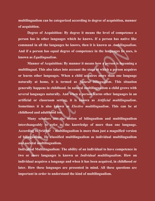multilingualism can be categorized according to degree of acquisition, manner
of acquisition.
Degree of Acquisition: By degree it means the level of competence a
person has in other languages which he knows. If a person has native like
command in all the languages he knows, then it is known as Ambilingualism.
And if a person has equal degree of competence in the languages he uses, is
known as Equilingualism.
Manner of Acquisition: By manner it means how a person is becoming a
multilingual. This also takes into account the stage at which a person acquires
or learns other languages. When a child acquires more than one language
naturally at home, it is termed as Natural bilingualism. This situation
generally happens in childhood. In natural multilingualism a child grows with
several languages naturally. And when a person learns other languages in an
artificial or classroom setting, it is known as Artificial multilingualism.
Sometimes it is also known as Elective multilingualism. This can be at
childhood and adulthood too.
Many scholars use the notion of bilingualism and multilingualism
interchangeably to refer to the knowledge of more than one language.
According to Sridhar - multilingualism is more than just a magnified version
of bilingualism. He classified multilingualism as individual multilingualism
and societal multilingualism.
Individual Multilingualism: The ability of an individual to have competence in
two or more languages is known as Individual multilingualism. How an
individual acquires a language and when it has been acquired, in childhood or
later. How these languages are presented in mind. All these questions are
important in order to understand the kind of multilingualism.
 