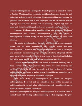 Societal Multilingualism: The linguistic diversity present in a society is known
as Societal Multilingualism. In societal multilingualism some issues like role
and status, attitude towards languages, determinants of language choices, the
symbolic and practical uses of the languages and the correlation between
language use and social factors such as ethnicity, religion and class are
important. Societal multilingualism does not necessarily imply individuals.
Mansour. G characterized multilingualism into two types: Horizontal
multilingualism and Vertical multilingualism. These two types of
multilingualism differed mostly in the potentials inherent in each social
situation.
Horizontal Multilingualism: Speakers who live in their own geographic
spaces and are often monolingual are grouped under horizontal
multilingualism. The idea is that multilingualism may be there at the higher
level of society, but separate groups are not particularly integrated into this
larger society. Each does its living in its own space or lives in virtual isolation.
This is like a patch work on a quilt of tiny monolingual societies.
Vertical Multilingualism: In this people of different ethnicity are in
direct contact with others because they share the same territory and
participate jointly in all socio-economic activities. Instances of vertical
multilingualism are more in urban centre in multilingual countries where
people interact more frequently in different languages.
One more type of multilingualism is known as receptive
multilingualism. It is yet not an established field within research on
multilingualism. It was only after mid-nineties receptive multilingualism was
promoted by the European commission.
Receptive Multilingualism: Receptive multilingualism is a broader term. It
basically deals with reading and understanding of other languages. Receptive
 
