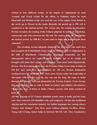 written in four different scripts. In his empire in Afghanistan he used
Aramaic and Greek scripts for his edicts, in Pakistan region he used
Kharosthi and Brahmi script was used for rest of his empire from Khalsi in
the north up to Mysore in the south. Basically the period up to 998 A.D is
considered as the ancient period. The Aryan rule, the coming of Alexander,
Persian invasion, the coming of the Chinese pilgrims in search of knowledge,
manuscript and relics between the 5th and 7th century A.D, all come under
the ancient period. In 1500 B.C Aryans came to India and brought with them
„Sanskrit‟ .
The invading Aryans allegedly displaced the Dravidian who until then
had occupied all of inhabitable India, from the central parts of Afghanistan to
the hills of Jharkhand- Chhattisgarh, Nagaland, Arunachal, etc. But
subsequently others too explored India, basically due to its wealth and
brought with them their culture and language. Thus made India linguistically
diverse. The first among them were the Persians. King Cyrus came to India in
558 B.C and ruled here approximately for 150 yrs. Persian domination
continued here for about 330 B.C. Then came Greeks under the leadership of
Alexander (356-323 BC) but his stay was not for long. He came to India
through the Khyber Pass and dismantled the Persian Empire. From Europe
they were the first one to come to India as traders and military adventurers.
“Before the sway of Islam in India, Chinese contact with India reached its
peak. In
AD 966, a group of 157 Chinese Buddhist monks came to India and the same
year, they returned with Buddhist relic and scriptures. All this also facilitated
copying and the translation industry for Indian languages too, among others,
Chinese and Mongol.” Also three great Chinese pilgrims Fa-Hien, Hiuen-
Tsang and I-Tsang visited India in between 5th-7th A.D. They translated a
 
