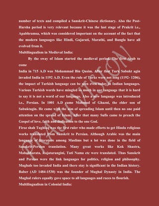 number of texts and compiled a Sanskrit-Chinese dictionary. Also the Post-
Harsha period is very relevant because it was the last stage of Prakrit i.e.,
Apabhramsa, which was considered important on the account of the fact that
the modern languages like Hindi, Gujarati, Marathi, and Bangla have all
evolved from it.
Multilingualism in Medieval India:
By the sway of Islam started the medieval period. The first Arab to
come
India in 715 A.D was Mohammad Bin Qasim. After that Turk Sabukt agin
invaded India in 1192 A.D. Even the rule of Turks were not long (1192- 1206),
the impact of Turkish language can be seen even today in Indian languages.
Various Turkish words have mingled so much in our language that it is hard
to say it is not a word of our language. Also a new language was introduced
i.e., Persian. In 1001 A.D came Mahmud of Ghazni, the elder son of
Sabuktagin. He came with the aim of spreading Islam until then no one paid
attention on the spread of Islam. After that many Sufis came to preach the
Gospel of love, faith and dedication to the one God.
Firoz shah Tughlaq was the first ruler who made efforts to get Hindu religious
works translated from Sanskrit to Persian. Although Arabic was the main
language of literature among Muslims but a lot was done in the field of
Sanskrit-Persian translation. Many great works like Kok Shastra,
Mahabharata, Rajatarangini, Tuti Nama etc were translated. Thus Sanskrit
and Persian were the link languages for politics, religion and philosophy.
Mughals too invaded India and there stay is significant in the Indian history.
Baber (AD 1484-1530) was the founder of Mughal Dynasty in India. The
Mughal rulers equally gave space to all languages and races to flourish.
Multilingualism in Colonial India:
 