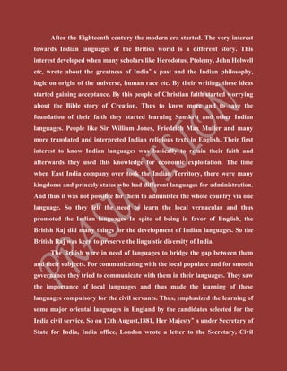 After the Eighteenth century the modern era started. The very interest
towards Indian languages of the British world is a different story. This
interest developed when many scholars like Herodotus, Ptolemy, John Holwell
etc, wrote about the greatness of India‟ s past and the Indian philosophy,
logic on origin of the universe, human race etc. By their writing, these ideas
started gaining acceptance. By this people of Christian faith started worrying
about the Bible story of Creation. Thus to know more and to save the
foundation of their faith they started learning Sanskrit and other Indian
languages. People like Sir William Jones, Friedrich Max Muller and many
more translated and interpreted Indian religious texts in English. Their first
interest to know Indian languages was basically to retain their faith and
afterwards they used this knowledge for economic exploitation. The time
when East India company over took the Indian Territory, there were many
kingdoms and princely states who had different languages for administration.
And thus it was not possible for them to administer the whole country via one
language. So they felt the need to learn the local vernacular and thus
promoted the Indian languages In spite of being in favor of English, the
British Raj did many things for the development of Indian languages. So the
British Raj was keen to preserve the linguistic diversity of India.
The British were in need of languages to bridge the gap between them
and their subjects. For communicating with the local populace and for smooth
governance they tried to communicate with them in their languages. They saw
the importance of local languages and thus made the learning of these
languages compulsory for the civil servants. Thus, emphasized the learning of
some major oriental languages in England by the candidates selected for the
India civil service. So on 12th August,1881, Her Majesty‟ s under Secretary of
State for India, India office, London wrote a letter to the Secretary, Civil
 