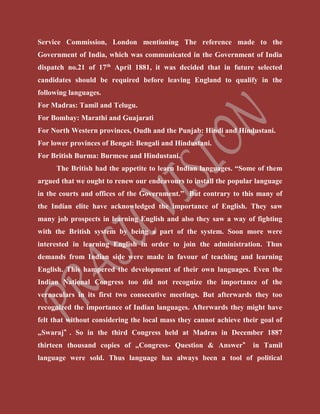 Service Commission, London mentioning The reference made to the
Government of India, which was communicated in the Government of India
dispatch no.21 of 17th
April 1881, it was decided that in future selected
candidates should be required before leaving England to qualify in the
following languages.
For Madras: Tamil and Telugu.
For Bombay: Marathi and Guajarati
For North Western provinces, Oudh and the Punjab: Hindi and Hindustani.
For lower provinces of Bengal: Bengali and Hindustani.
For British Burma: Burmese and Hindustani.
The British had the appetite to learn Indian languages. “Some of them
argued that we ought to renew our endeavours to install the popular language
in the courts and offices of the Government.” But contrary to this many of
the Indian elite have acknowledged the importance of English. They saw
many job prospects in learning English and also they saw a way of fighting
with the British system by being a part of the system. Soon more were
interested in learning English in order to join the administration. Thus
demands from Indian side were made in favour of teaching and learning
English. This hampered the development of their own languages. Even the
Indian National Congress too did not recognize the importance of the
vernaculars in its first two consecutive meetings. But afterwards they too
recognized the importance of Indian languages. Afterwards they might have
felt that without considering the local mass they cannot achieve their goal of
„Swaraj‟ . So in the third Congress held at Madras in December 1887
thirteen thousand copies of „Congress- Question & Answer‟ in Tamil
language were sold. Thus language has always been a tool of political
 