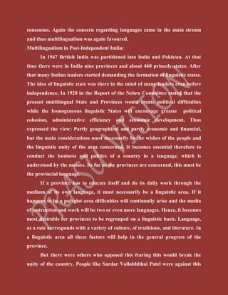 consensus. Again the concern regarding languages came in the main stream
and thus multilingualism was again favoured.
Multilingualism in Post-Independent India:
In 1947 British India was partitioned into India and Pakistan. At that
time there were in India nine provinces and about 460 princely states. After
that many Indian leaders started demanding the formation of linguistic states.
The idea of linguistic state was there in the mind of many leaders even before
independence. In 1928 in the Report of the Nehru Committee stated that the
present multilingual State and Provinces would create political difficulties
while the homogeneous linguistic States will encourage greater political
cohesion, administrative efficiency and economic development. Thus
expressed the view: Partly geographical and partly economic and financial,
but the main considerations must necessarily be the wishes of the people and
the linguistic unity of the area concerned. It becomes essential therefore to
conduct the business and politics of a country in a language, which is
understood by the masses. So far as the provinces are concerned, this must be
the provincial language.
If a province has to educate itself and do its daily work through the
medium of its own language, it must necessarily be a linguistic area. If it
happens to be a polyglot area difficulties will continually arise and the media
of instruction and work will be two or even more languages. Hence, it becomes
most desirable for provinces to be regrouped on a linguistic basis. Language,
as a rule corresponds with a variety of culture, of traditions, and literature. In
a linguistic area all these factors will help in the general progress of the
province.
But there were others who opposed this fearing this would break the
unity of the country. People like Sardar Vallabhbhai Patel were against this
 