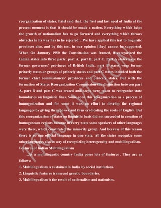 reorganization of states. Patel said that, the first and last need of India at the
present moment is that it should be made a nation. Everything which helps
the growth of nationalism has to go forward and everything which throws
obstacles in its way has to be rejected…We have applied this test to linguistic
provinces also, and by this test, in our opinion [they] cannot be supported.
When On January 1950 the Constitution was framed, it categorized the
Indian states into three parts: part A, part B, part C. Part A states were the
former governors' provinces of British India, part B states were former
princely states or groups of princely states and part C states included both the
former chief commissioners' provinces and princely states. But with the
formation of States Reorganization Commission the distinction between part
A, part B and part C was erased and steps were taken to reorganize state
boundaries on linguistic lines. Some seen this reorganization as a process of
homogenization and for some it was an effort to develop the regional
languages by giving them power and thus eradicating the roots of English. But
this reorganization of states on linguistic basis did not succeeded in creation of
homogeneous regions because in every state some speakers of other languages
were there, which constituted the minority group. And because of this reason
there is no one official language in one state. All the states recognize some
other languages also in way of recognizing heterogeneity and multilingualism.
Features of Indian Multilingualism
As a multilingustic country India poses lots of features . They are as
follows:
1. Multilingualism is sustained in India by social institutions.
2. Linguistic features transcend genetic boundaries.
3. Multilingualism is the result of nationalism and nationism.
 