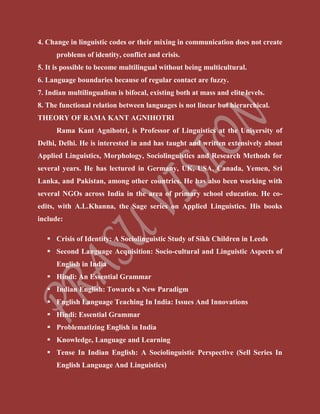4. Change in linguistic codes or their mixing in communication does not create
problems of identity, conflict and crisis.
5. It is possible to become multilingual without being multicultural.
6. Language boundaries because of regular contact are fuzzy.
7. Indian multilingualism is bifocal, existing both at mass and elite levels.
8. The functional relation between languages is not linear but hierarchical.
THEORY OF RAMA KANT AGNIHOTRI
Rama Kant Agnihotri, is Professor of Linguistics at the University of
Delhi, Delhi. He is interested in and has taught and written extensively about
Applied Linguistics, Morphology, Sociolinguistics and Research Methods for
several years. He has lectured in Germany, UK, USA, Canada, Yemen, Sri
Lanka, and Pakistan, among other countries. He has also been working with
several NGOs across India in the area of primary school education. He co-
edits, with A.L.Khanna, the Sage series on Applied Linguistics. His books
include:
 Crisis of Identity: A Sociolinguistic Study of Sikh Children in Leeds
 Second Language Acquisition: Socio-cultural and Linguistic Aspects of
English in India
 Hindi: An Essential Grammar
 Indian English: Towards a New Paradigm
 English Language Teaching In India: Issues And Innovations
 Hindi: Essential Grammar
 Problematizing English in India
 Knowledge, Language and Learning
 Tense In Indian English: A Sociolinguistic Perspective (Sell Series In
English Language And Linguistics)
 