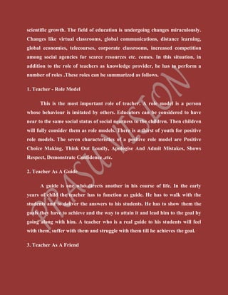 scientific growth. The field of education is undergoing changes miraculously.
Changes like virtual classrooms, global communications, distance learning,
global economies, telecourses, corporate classrooms, increased competition
among social agencies for scarce resources etc. comes. In this situation, in
addition to the role of teachers as knowledge provider, he has to perform a
number of roles .These roles can be summarized as follows.
1. Teacher - Role Model
This is the most important role of teacher. A role model is a person
whose behaviour is imitated by others. Educators can be considered to have
near to the same social status of social nearness to the children. Then children
will fully consider them as role models. There is a thirst of youth for positive
role models. The seven characteristics of a positive role model are Positive
Choice Making, Think Out Loudly, Apologise And Admit Mistakes, Shows
Respect, Demonstrate Confidence ,etc.
2. Teacher As A Guide
A guide is one who directs another in his course of life. In the early
years of child the teacher has to function as guide. He has to walk with the
students and to deliver the answers to his students. He has to show them the
goals they have to achieve and the way to attain it and lead him to the goal by
going along with him. A teacher who is a real guide to his students will feel
with them, suffer with them and struggle with them till he achieves the goal.
3. Teacher As A Friend
 