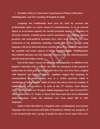  Prashika: Eklavya's Innovative Experiment in Primary Education
Multilinguality And The Teaching Of English In India
Language has traditionally been seen (by both lay persons and
professionals) either as a mere ‘means of communication’ or as an external
object, or as an innate capacity for careful systematic enquiry by linguists. Its
diversity, iconicity, symbolic power and its association with ethnicity, cultural
practices and socio-political dynamics have often been ignored. The most
celebrated of our politicians including Gandhi and Nehru, though using
language with great skill and intense emotion themselves, could not appreciate
the symbolic and iconic aspects of Indian multilingualism. Multilinguality
thus defined subsumes not only linguistic resources but also cultural practices
and the local knowledge systems.
One of the major reasons for ignoring multilinguality, in addition to the
linguist’s obsession with ‘a system’, has been the emergence of the concept of
nation-state in which a territorial identity has to be, even if by force, coupled
with linguistic and religious identity. Agnihotri suggest that language be
conceptualised as multilinguality seen as a verbal repertoire which is
constitutive of being human. India of course has always been an example of
multilinguality par excellence. As early as the 13th
century, Amir Khusro
(1253-1325) counted over 10 major Indian languages; later Abu’l Fazal (1551-
1602) counted over 12. Today we know that these must have been substantial
underestimations. Today the estimates vary from about 400 to 1652
languages.
India is often described as a linguistic and a sociolinguistic area because
languages here travel across all kinds of boundaries without any passports. It
is not inconceivable that a group of people develop a secret argot with a new
 