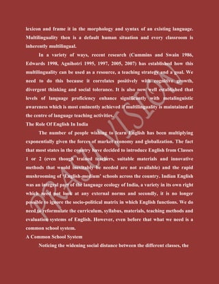 lexicon and frame it in the morphology and syntax of an existing language.
Multilinguality then is a default human situation and every classroom is
inherently multilingual.
In a variety of ways, recent research (Cummins and Swain 1986,
Edwards 1998, Agnihotri 1995, 1997, 2005, 2007) has established how this
multilinguality can be used as a resource, a teaching strategy and a goal. We
need to do this because it correlates positively with cognitive growth,
divergent thinking and social tolerance. It is also now well established that
levels of language proficiency enhance significantly with metalinguistic
awareness which is most eminently achieved if multilinguality is maintained at
the centre of language teaching activities.
The Role Of English In India
The number of people wishing to learn English has been multiplying
exponentially given the forces of market economy and globalization. The fact
that most states in the country have decided to introduce English from Classes
1 or 2 (even though trained teachers, suitable materials and innovative
methods that would inevitably be needed are not available) and the rapid
mushrooming of ‘English-medium’ schools across the country. Indian English
was an integral part of the language ecology of India, a variety in its own right
which need not look at any external norms and secondly, it is no longer
possible to ignore the socio-political matrix in which English functions. We do
need to reformulate the curriculum, syllabus, materials, teaching methods and
evaluation systems of English. However, even before that what we need is a
common school system.
A Common School System
Noticing the widening social distance between the different classes, the
 