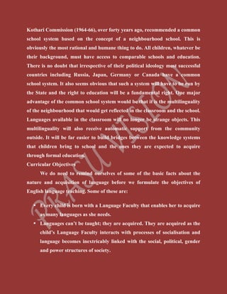 Kothari Commission (1964-66), over forty years ago, recommended a common
school system based on the concept of a neighbourhood school. This is
obviously the most rational and humane thing to do. All children, whatever be
their background, must have access to comparable schools and education.
There is no doubt that irrespective of their political ideology most successful
countries including Russia, Japan, Germany or Canada have a common
school system. It also seems obvious that such a system will have to be run by
the State and the right to education will be a fundamental right. One major
advantage of the common school system would be that it is the multilinguality
of the neighbourhood that would get reflected in the classroom and the school.
Languages available in the classroom will no longer be strange objects. This
multilinguality will also receive automatic support from the community
outside. It will be far easier to build bridges between the knowledge systems
that children bring to school and the ones they are expected to acquire
through formal education.
Curricular Objectives
We do need to remind ourselves of some of the basic facts about the
nature and acquisition of language before we formulate the objectives of
English language teaching. Some of these are:
 Every child is born with a Language Faculty that enables her to acquire
as many languages as she needs.
 Languages can’t be taught; they are acquired. They are acquired as the
child’s Language Faculty interacts with processes of socialisation and
language becomes inextricably linked with the social, political, gender
and power structures of society.
 