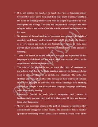  It is not possible for teachers to teach the rules of language simply
because they don’t know them (not their fault at all; what is available in
the name of school grammars and what is taught as grammar is often
inadequate and wrong). The child has the potential to acquire the most
complex rules at the levels of sounds, words, sentence and discourse on
her own.
 No amount of formal teaching of grammar can promote the levels of
creativity and fluency and accuracy that a child so effortlessly displays
at a very young age without any formal intervention. In fact, most
parents enjoy and celebrate the ‘errors’ children make in the process of
learning.
 There is no reason to believe that what works in the acquisition of first
languages in childhood will not work, with some careful effort, in the
acquisition of additional languages.
 The role of the teacher is not to teach the rules of grammar or
paraphrase texts but to facilitate maximal exposure to languages being
used in different domains in anxiety-free situations. The tasks that
children undertake should have the message at their centre and children
should feel engaged in activities that would challenge their thinking
abilities; as thought is not divorced from language, language proficiency
will automatically develop.
 Languages flourish in each other’s company; their nature is
fundamentally porous; they tend to wither away if they are isolated
from other languages.
 ‘Errors’ are necessary stages in the path of language acquisition; they
automatically disappear in due course. The amount of time a teacher
spends on ‘correcting errors’ (they are not errors if seen in terms of the
 