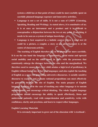 system a child has at that point of time) could be more usefully spent on
carefully planned language exposure and innovative activities.
 Language is not a set of skills. It is not a sum of LSRW (Listening,
Speaking, Reading and Writing). As stated above, it is constitutive of us;
it is at once an instrument and a product and it is difficult to
conceptualise a disjunction between the two at any point. If anything, it
needs to be seen as a system of unique knowledge.
 Language is best acquired in a holistic context where a total text (it
could be a picture, a couplet, a story or an advertisement) is at the
centre of classroom activity.
The teaching of English therefore has to be planned far more carefully.
It is on the one hand the language of opportunity, social status and upward
social mobility and on the other hand, in glove with the processes that
consistently enlarge the distance between the elite and the marginalized. We
therefore need to ensure that every child attains a high level of proficiency in
English without losing any of her own languages; and also exploit the teaching
of English as a space for generating subversive discourses. A socially sensitive
discourse to examine and evaluate rational propositions can most effectively
be generated through the site of English. The main purpose of English
language teaching as in the case of teaching any other language is to sustain
multilinguality and encourage critical thinking. The whole English language
programme should encourage the ability to speak effortlessly, listen and
understand patiently, read with comprehension and sensitivity, write with
confidence, clarity and precision, and learn to respect other languages.
English Learning Materials
It is extremely important to grow out of the obsession with ‘a textbook’.
 