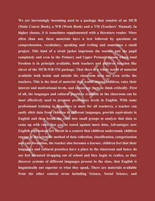 We are increasingly becoming used to a package that consists of an MCB
(Main Course Book), a WB (Work Book) and a TM (Teachers’ Manual). In
higher classes, it is sometimes supplemented with a literature reader. More
often than not, these materials have a text followed by questions on
comprehension, vocabulary, speaking and writing and sometimes a small
project. This kind of a strait jacket imprisons the teacher and the pupil
completely and even in the Primary and Upper Primary classes where total
freedom is in principle available, both teachers and children function like
slaves of the MCB-WB-TM package. That there is a whole world of material
available both inside and outside the classroom does not even strike the
teachers. This is the kind of material that would engage children, raise their
interest and motivational levels, and encourage them to think critically. First
of all, the languages and cultural practices available in the classroom can be
most effectively used to promote proficiency levels in English. With some
professional training in linguistics (a must for all teachers), a teacher can
easily elicit data from children in different languages, provide equivalents in
English and then break the class into small groups to analyze that data to
come up with rules that can be tested against more data. Advantages: new
English expressions are learnt in a context that children understand, children
engage in the scientific method of data collection, classification, categorization
and rule formation, the teacher also becomes a learner, children feel that their
languages and cultural practices have a place in the classroom and hence do
not feel alienated dropping out of school and they begin to realize, as they
discover systems of different languages present in the class, that English is
linguistically not superior to what they speak. There are materials available
from the other content areas including Science, Social Science, and
 