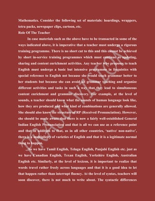Mathematics. Consider the following set of materials: hoardings, wrappers,
tetra packs, newspaper clips, cartoon, etc.
Role Of The Teacher
In case materials such as the above have to be transacted in some of the
ways indicated above, it is imperative that a teacher must undergo a rigorous
training programme. There is no short cut to this and this cannot be achieved
by short in-service training programmes which must continue as updating,
sharing and content enrichment activities. Any teacher who proposes to teach
English must undergo a basic but intensive programme in linguistics with
special reference to English not because she would teach grammar better to
her students but because she can avoid all grammar teaching and organize
different activities and tasks in such a way that they lead to simultaneous
content enrichment and grammar discovery. For example, at the level of
sounds, a teacher should know what the sounds of human language look like,
how they are produced and what kind of combinations are generally allowed.
She should also know the structure of RP (Received Pronunciation). However,
she should be made aware that there is now a fairly well-established General
Indian English Pronunciation and that is all we can use as a reference point
and that in addition to that, as in all other countries, ‘native/ non-native’,
there is a multiplicity of varieties of English and that it is a legitimate normal
thing to happen.
So we have Tamil English, Telugu English, Panjabi English etc. just as
we have Canadian English, Texan English, Yorkshire English, Australian
English etc. Similarly, at the level of lexicon, it is important to realize that
words travel rather freely across languages and that it is a good idea to let
that happen rather than interrupt fluency. At the level of syntax, teachers will
soon discover, there is not much to write about. The syntactic differences
 