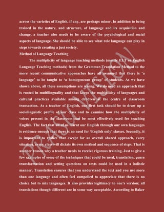 across the varieties of English, if any, are perhaps minor. In addition to being
trained in the nature, and structure, of language and its acquisition and
change, a teacher also needs to be aware of the psychological and social
aspects of language. She should be able to see what role language can play in
steps towards creating a just society.
Method of Language Teaching
The multiplicity of language teaching methods (mostly ELT or English
Language Teaching methods) from the Grammar-Translation Method to the
more recent communicative approaches have all assumed that there is ‘a
language’ to be taught to ‘a homogeneous group’ of students. As we have
shown above, all these assumptions are wrong. We do need an approach that
is rooted in multilinguality and that keeps the multiplicity of languages and
cultural practices available among children at the centre of classroom
transaction. As a teacher of English, our first task should be to draw up a
sociolinguistic profile of our class and to examine how the multiplicity of
voices present in the classroom can be most effectively used for teaching
English. The fact that all of us learnt our English through our own languages
is evidence enough that there is no need for ‘English only’ classes. Secondly, it
is important to realize that except for an overall shared approach, every
situation, every class will dictate its own method and sequence of steps. That is
another reason why a teacher needs to receive rigorous training. Just to give a
few examples of some of the techniques that could be used, translation, genre
transformation and setting questions on texts could be used in a holistic
manner. Translation ensures that you understand the text and you use more
than one language and often feel compelled to appreciate that there is no
choice but to mix languages. It also provides legitimacy to one’s version; all
translations though different are in some way acceptable. According to Baker
 