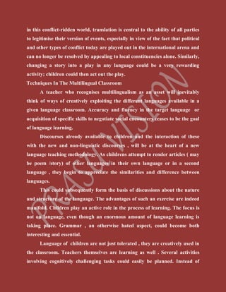 in this conflict-ridden world, translation is central to the ability of all parties
to legitimise their version of events, especially in view of the fact that political
and other types of conflict today are played out in the international arena and
can no longer be resolved by appealing to local constituencies alone. Similarly,
changing a story into a play in any language could be a very rewarding
activity; children could then act out the play.
Techniques In The Multilingual Classroom
A teacher who recognises multilingualism as an asset will inevitably
think of ways of creatively exploiting the different languages available in a
given language classroom. Accuracy and fluency in the target language or
acquisition of specific skills to negotiate social encounters ceases to be the goal
of language learning.
Discourses already available to children and the interaction of these
with the new and non-linguistic discourses , will be at the heart of a new
language teaching methodology. As childrens attempt to render articles ( may
be poem /story) of other languages in their own language or in a second
language , they begin to appreciate the similarities and difference between
languages.
This could subsequently form the basis of discussions about the nature
and structure of the language. The advantages of such an exercise are indeed
manifold. Children play an active role in the process of learning. The focus is
not on language, even though an enormous amount of language learning is
taking place. Grammar , an otherwise hated aspect, could become both
interesting and essential.
Language of children are not just tolerated , they are creatively used in
the classroom. Teachers themselves are learning as well . Several activities
involving cognitively challenging tasks could easily be planned. Instead of
 