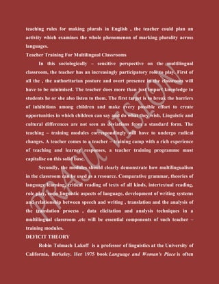 teaching rules for making plurals in English , the teacher could plan an
activity which examines the whole phenomenon of marking plurality across
languages.
Teacher Training For Multilingual Classrooms
In this sociologically – sensitive perspective on the multilingual
classroom, the teacher has an increasingly participatory role to play. First of
all the , the authoritarian posture and overt presence in the classroom will
have to be minimised. The teacher does more than just impart knowledge to
students he or she also listen to them. The first target is to break the barriers
of inhibitions among children and make every possible effort to create
opportunities in which children can say and do what they wish. Linguistic and
cultural differences are not seen as deviations from a standard form. The
teaching – training modules correspondingly will have to undergo radical
changes. A teacher comes to a teacher – training camp with a rich experience
of teaching and learner responses, a teacher training programme must
capitalise on this solid base.
Secondly, the modules should clearly demonstrate how multilingualism
in the classroom can be used as a resource. Comparative grammar, theories of
language learning, critical reading of texts of all kinds, intertextual reading,
role play, socio linguistic aspects of language, development of writing systems
and relationship between speech and writing , translation and the analysis of
the translation process , data elicitation and analysis techniques in a
multilingual classroom ,etc will be essential components of such teacher –
training modules.
DEFICIT THEORY
Robin Tolmach Lakoff is a professor of linguistics at the University of
California, Berkeley. Her 1975 book Language and Woman's Place is often
 
