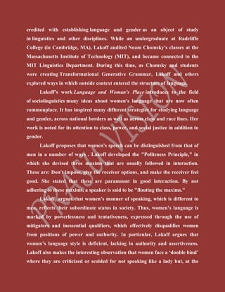 credited with establishing language and gender as an object of study
in linguistics and other disciplines. While an undergraduate at Radcliffe
College (in Cambridge, MA), Lakoff audited Noam Chomsky's classes at the
Massachusetts Institute of Technology (MIT), and became connected to the
MIT Linguistics Department. During this time, as Chomsky and students
were creating Transformational Generative Grammar, Lakoff and others
explored ways in which outside context entered the structure of language.
Lakoff's work Language and Woman's Place introduces to the field
of sociolinguistics many ideas about women's language that are now often
commonplace. It has inspired many different strategies for studying language
and gender, across national borders as well as across class and race lines. Her
work is noted for its attention to class, power, and social justice in addition to
gender.
Lakoff proposes that women's speech can be distinguished from that of
men in a number of ways . Lakoff developed the "Politeness Principle," in
which she devised three maxims that are usually followed in interaction.
These are: Don't impose, give the receiver options, and make the receiver feel
good. She stated that these are paramount in good interaction. By not
adhering to these maxims, a speaker is said to be "flouting the maxims."
Lakoff argues that women’s manner of speaking, which is different to
men, reflects their subordinate status in society. Thus, women’s language is
marked by powerlessness and tentativeness, expressed through the use of
mitigators and inessential qualifiers, which effectively disqualifies women
from positions of power and authority. In particular, Lakoff argues that
women’s language style is deficient, lacking in authority and assertiveness.
Lakoff also makes the interesting observation that women face a ‘double bind’
where they are criticized or scolded for not speaking like a lady but, at the
 