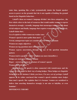 same time, speaking like a lady systematically denies the female speaker
access to power on the grounds that she is not capable of holding the ground
based on her linguistic behaviour .
Lakoff’s ideas on women’s language divided into three categorizes , the
first which refers to the lack of resources that would enable women to express
themselves strongly ; secondly, language that encourages women to talk about
trivial subjects and finally, language that requires women to speak tentatively.
Lakoff claims that ;
Use of expletives while women use weaker ones
Women’s speech is more polite than men’s
Trivial, unimportant topics are considered to be women’s domain
Women use empty adjectives
Women use tag questions more often than men
Women express uncertainty through the use of the question intonation
pattern
Women tend to speak in ‘ italics’ ( women use more intensifiers )
Hedges are used more often by woman
Hyper – correct grammar is a feature of women’s speech
Women don’t tell jokes
Women’s way of speech is often connected with tentativeness and the
reason for this might be their way of using hedges. These hedges are linguistic
forms such as for instance I think, you know, I’m sure, sort of, perhaps. Lakoff
appears to be rather convinced that women’s speech contains more hedges
than men’s speech. She explains that it is because ‘women are socialized to
believe that asserting themselves strongly is not nice or ladylike, or even
feminine’ .
DIFFERENCE THEORY
 