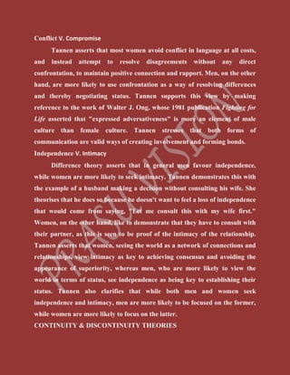 Conflict V. Compromise
Tannen asserts that most women avoid conflict in language at all costs,
and instead attempt to resolve disagreements without any direct
confrontation, to maintain positive connection and rapport. Men, on the other
hand, are more likely to use confrontation as a way of resolving differences
and thereby negotiating status. Tannen supports this view by making
reference to the work of Walter J. Ong, whose 1981 publication Fighting for
Life asserted that "expressed adversativeness" is more an element of male
culture than female culture. Tannen stresses that both forms of
communication are valid ways of creating involvement and forming bonds.
Independence V. Intimacy
Difference theory asserts that in general men favour independence,
while women are more likely to seek intimacy. Tannen demonstrates this with
the example of a husband making a decision without consulting his wife. She
theorises that he does so because he doesn't want to feel a loss of independence
that would come from saying, "Let me consult this with my wife first."
Women, on the other hand, like to demonstrate that they have to consult with
their partner, as this is seen to be proof of the intimacy of the relationship.
Tannen asserts that women, seeing the world as a network of connections and
relationships, view intimacy as key to achieving consensus and avoiding the
appearance of superiority, whereas men, who are more likely to view the
world in terms of status, see independence as being key to establishing their
status. Tannen also clarifies that while both men and women seek
independence and intimacy, men are more likely to be focused on the former,
while women are more likely to focus on the latter.
CONTINUITY & DISCONTINUITY THEORIES
 