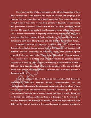 Theories about the origin of language can be divided according to their
basic assumptions. Some theories are based on the idea that language is so
complex that one cannot imagine it simply appearing from nothing in its final
form, but that it must have evolved from earlier pre-linguistic systems among
our pre-human ancestors. These theories can be called continuity-based
theories. The opposite viewpoint is that language is such a unique human trait
that it cannot be compared to anything found among non-humans and that it
must therefore have appeared fairly suddenly in the transition from pre-
hominids to early man. These theories can be defined as discontinuity-based.
Continuity theories of language evolution hold that it must have
developed gradually, starting among the earliest ancestors of humans, with
different features developing at different stages until people’s speech
resembled what we have today. Meanwhile, Discontinuity Theory suggests
that because there is nothing even remotely similar to compare human
language to, it is likely to have appeared suddenly within mankind’s history.
This may have been as a result of a genetic mutation within one individual,
which was passed on through their ancestors and eventually became a
dominant ability.
The first Continuity Theory is based on the conviction that there is no
fundamental difference between human communication and the
communication of animals. Both transmit messages to other members of their
species which can be understood by the receiver of the message. The need for
communication and the use of sounds, noises and signs is equally important
for humans and animals. Although there is a discrepancy in the quantity of
possible messages and although the sounds, noises and signs sound or look
different, they are all forms of a developed language or forms of language in
 