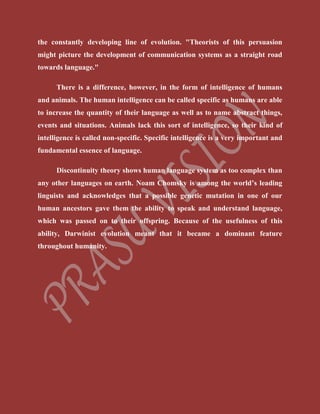 the constantly developing line of evolution. "Theorists of this persuasion
might picture the development of communication systems as a straight road
towards language."
There is a difference, however, in the form of intelligence of humans
and animals. The human intelligence can be called specific as humans are able
to increase the quantity of their language as well as to name abstract things,
events and situations. Animals lack this sort of intelligence, so their kind of
intelligence is called non-specific. Specific intelligence is a very important and
fundamental essence of language.
Discontinuity theory shows human language system as too complex than
any other languages on earth. Noam Chomsky is among the world’s leading
linguists and acknowledges that a possible genetic mutation in one of our
human ancestors gave them the ability to speak and understand language,
which was passed on to their offspring. Because of the usefulness of this
ability, Darwinist evolution meant that it became a dominant feature
throughout humanity.
 