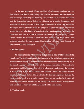 In the new approach (Constructivist) of education, teachers have to
function as a facilitator of learning. The teacher has to motivate the students
and encourage discussing and debating. The teacher has to interact with them
but the interaction has to follow the children as a whole. Techniques and
methods like laboratory work, field trips, discussions, seminars etc should be
developed among students with the purpose of producing good interaction
among them. As a facilitator of learning teacher has to maintain control in the
classroom and has to create a positive environment in classroom. Teacher
should enable the students to maximize the potential of their formal and
informal learning. He had to make him familiar with the great diversity of
space, resources, technology etc.
7. Social Engineer
An engineer is one who prepare plan, design a blue print of a task to be
completed. The teachers prepare the blueprint of the social development. As a
member of the society he has to work for the development of the society. He is
the social engineer who makes use of the human materials of the nation to
construct a stable structure. The culture, values and traditions of the country
is transmitted to the pupil through the teacher. Inside the school teacher
prepare children as better citizens with intellectual development. Outside the
classroom, he can live as a social worker. Since he is a teacher he is expected
to be above average member of the society. He should have a strong desire
and readiness to work for fulfilling the needs of the community.
8. Teacher-Leader
 