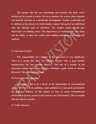 The person who has own knowledge and practice the ideas where
needed can be termed as leader. He has to monitor the system, plan, organize
and lead the activities to a sustainable development. Teacher leadership can
be defined as the process in which teacher connect the goal of an individual
with the ultimate goal of education. The teacher leader should give
importance on building teams. The importance of working with each other
and the ability to share the credit, team building should be conveyed to the
students.
9. Classroom Teacher
The responsibility of a teacher in the classroom is very significant.
There is a saying like this; “an ordinary teacher tells; a good teacher
demonstrates; the best teacher inspires”. The role of a teacher in the
classroom include the roles as inspirer, facilitator, guide which we already
discussed. The additional roles are:
10. Environmental Educator
The modern era is in a threat of the degradation of environmental
quality. The level of air pollution, water pollution etc. increased and disturbs
the ecological balance. In this context we have to create environmental
awareness to protect, preserve and conserve our environment. This is possible
with the help of a teacher
11. Value Educator
 