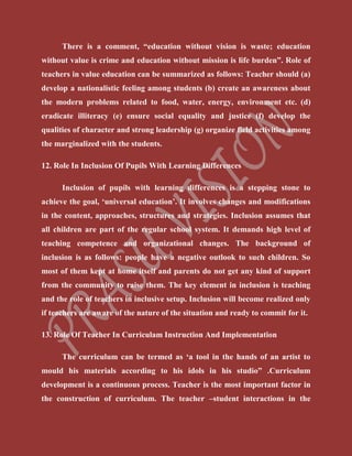 There is a comment, “education without vision is waste; education
without value is crime and education without mission is life burden”. Role of
teachers in value education can be summarized as follows: Teacher should (a)
develop a nationalistic feeling among students (b) create an awareness about
the modern problems related to food, water, energy, environment etc. (d)
eradicate illiteracy (e) ensure social equality and justice (f) develop the
qualities of character and strong leadership (g) organize field activities among
the marginalized with the students.
12. Role In Inclusion Of Pupils With Learning Differences
Inclusion of pupils with learning differences is a stepping stone to
achieve the goal, ‘universal education’. It involves changes and modifications
in the content, approaches, structures and strategies. Inclusion assumes that
all children are part of the regular school system. It demands high level of
teaching competence and organizational changes. The background of
inclusion is as follows: people have a negative outlook to such children. So
most of them kept at home itself and parents do not get any kind of support
from the community to raise them. The key element in inclusion is teaching
and the role of teachers in inclusive setup. Inclusion will become realized only
if teachers are aware of the nature of the situation and ready to commit for it.
13. Role Of Teacher In Curriculam Instruction And Implementation
The curriculum can be termed as ‘a tool in the hands of an artist to
mould his materials according to his idols in his studio” .Curriculum
development is a continuous process. Teacher is the most important factor in
the construction of curriculum. The teacher –student interactions in the
 