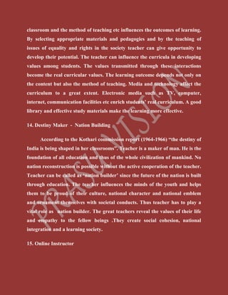 classroom and the method of teaching etc influences the outcomes of learning.
By selecting appropriate materials and pedagogies and by the teaching of
issues of equality and rights in the society teacher can give opportunity to
develop their potential. The teacher can influence the curricula in developing
values among students. The values transmitted through these interactions
become the real curricular values. The learning outcome depends not only on
the content but also the method of teaching. Media and technology affect the
curriculum to a great extent. Electronic media such as TV, computer,
internet, communication facilities etc enrich students’ real curriculum. A good
library and effective study materials make the learning more effective.
14. Destiny Maker - Nation Building
According to the Kothari commission report (1964-1966) “the destiny of
India is being shaped in her classrooms”. Teacher is a maker of man. He is the
foundation of all education and thus of the whole civilization of mankind. No
nation reconstruction is possible without the active cooperation of the teacher.
Teacher can be called as ‘nation builder’ since the future of the nation is built
through education. The teacher influences the minds of the youth and helps
them to be proud of their culture, national character and national emblem
and ornament themselves with societal conducts. Thus teacher has to play a
vital role as nation builder. The great teachers reveal the values of their life
and empathy to the fellow beings .They create social cohesion, national
integration and a learning society.
15. Online Instructor
 