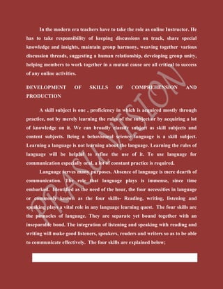 In the modern era teachers have to take the role as online Instructor. He
has to take responsibility of keeping discussions on track, share special
knowledge and insights, maintain group harmony, weaving together various
discussion threads, suggesting a human relationship, developing group unity,
helping members to work together in a mutual cause are all critical to success
of any online activities.
DEVELOPMENT OF SKILLS OF COMPREHENSION AND
PRODUCTION
A skill subject is one , proficiency in which is acquired mostly through
practice, not by merely learning the rules of the subject or by acquiring a lot
of knowledge on it. We can broadly classify subject as skill subjects and
content subjects. Being a behavioural science language is a skill subject.
Learning a language is not learning about the language. Learning the rules of
language will be helpful to refine the use of it. To use language for
communication especially oral, a lot of constant practice is required.
Language serves many purposes. Absence of language is mere dearth of
communication. The role that language plays is immense, since time
embarked. Identified as the need of the hour, the four necessities in language
or commonly known as the four skills- Reading, writing, listening and
speaking plays a vital role in any language learning quest. The four skills are
the pinnacles of language. They are separate yet bound together with an
inseparable bond. The integration of listening and speaking with reading and
writing will make good listeners, speakers, readers and writers so as to be able
to communicate effectively. The four skills are explained below;
 Reading (Comprehension Skill)
 