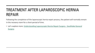 TREATMENT AFTER LAPAROSCOPIC HERNIA
REPAIR
Following the completion of the laparoscopic hernia repair process, the patient will normally remain
in the recovery room for a short period of time.
• Let’s explore more: Understanding Laparoscopic Hernia Repair Surgery - Southlake General
Surgery
 