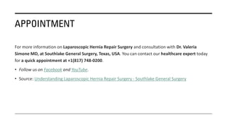 APPOINTMENT
For more information on Laparoscopic Hernia Repair Surgery and consultation with Dr. Valeria
Simone MD, at Southlake General Surgery, Texas, USA. You can contact our healthcare expert today
for a quick appointment at +1(817) 748-0200.
• Follow us on Facebook and YouTube.
• Source: Understanding Laparoscopic Hernia Repair Surgery - Southlake General Surgery
 