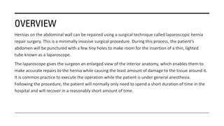 OVERVIEW
Hernias on the abdominal wall can be repaired using a surgical technique called laparoscopic hernia
repair surgery. This is a minimally invasive surgical procedure. During this process, the patient’s
abdomen will be punctured with a few tiny holes to make room for the insertion of a thin, lighted
tube known as a laparoscope.
The laparoscope gives the surgeon an enlarged view of the interior anatomy, which enables them to
make accurate repairs to the hernia while causing the least amount of damage to the tissue around it.
It is common practice to execute the operation while the patient is under general anesthesia.
Following the procedure, the patient will normally only need to spend a short duration of time in the
hospital and will recover in a reasonably short amount of time.
 